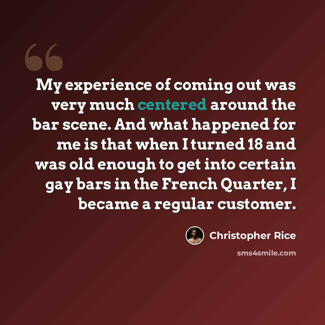 “My experience of coming out was very much centered around the bar scene. And what happened for me is that when I turned 18 and was old enough to get into certain gay bars in the French Quarter, I became a regular customer.” quote by Christopher Rice