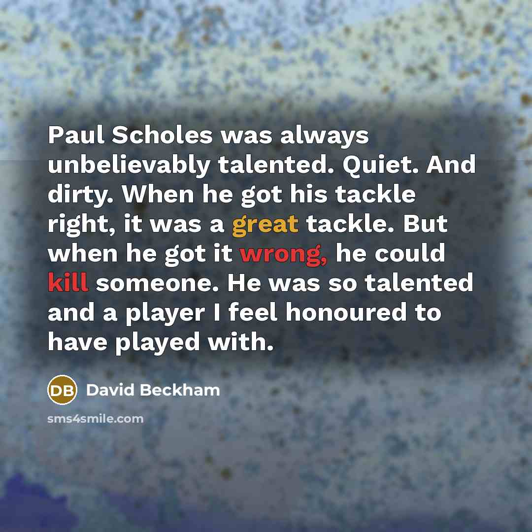 “Paul Scholes was always unbelievably talented. Quiet. And dirty. When he got his tackle right, it was a great tackle. But when he got it wrong, he could kill someone. He was so talented and a player I feel honoured to have played with.” quote by David Beckham