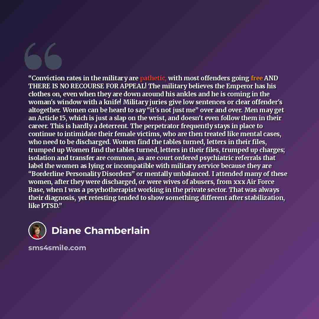 “Conviction rates in the military are pathetic, with most offenders going free AND THERE IS NO RECOURSE FOR APPEAL! The military believes the Emperor has his clothes on, even when they are down around his ankles and he is coming in the woman's window with a knife! Military juries give low sentences…” quote by Diane Chamberlain