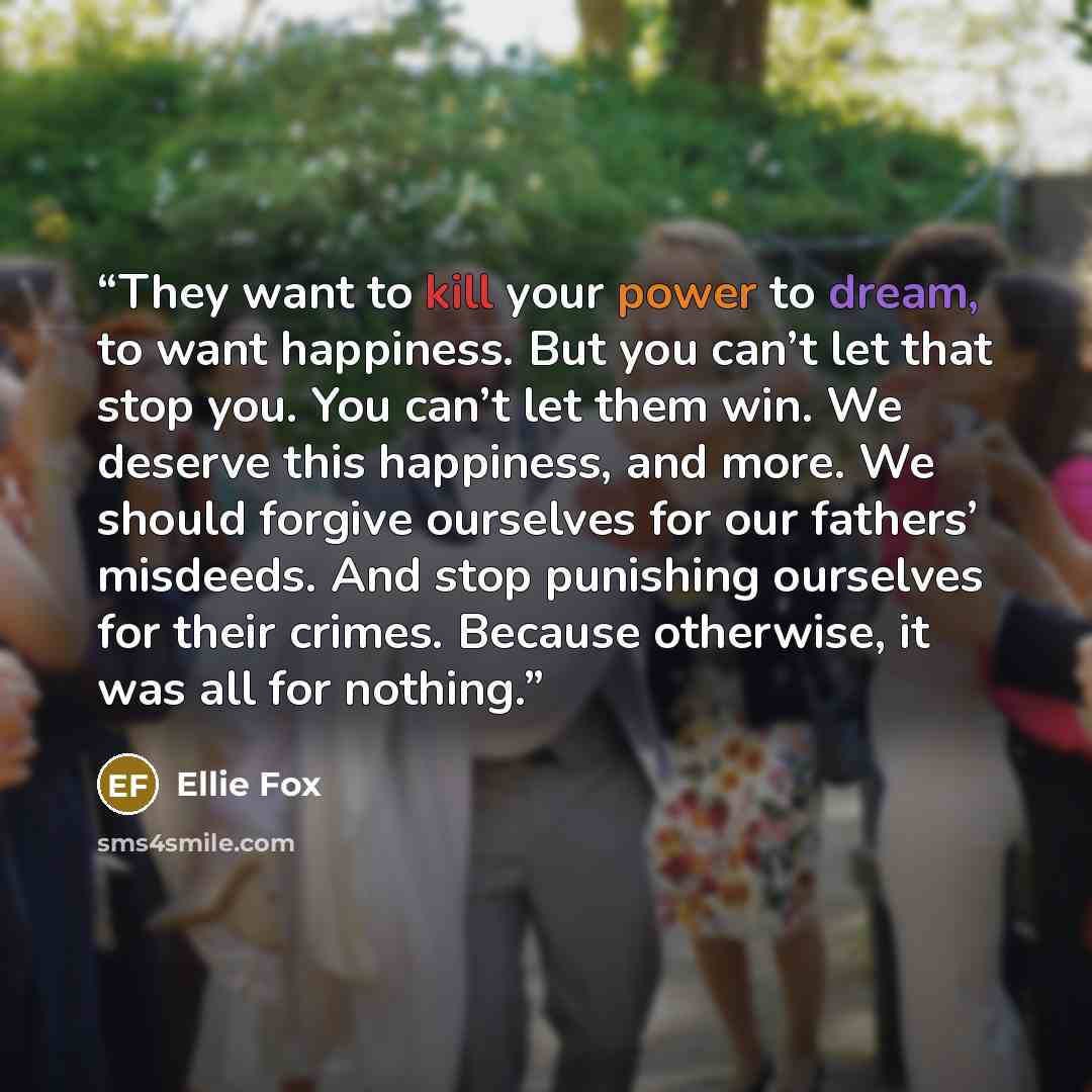 “They want to kill your power to dream, to want happiness. But you can’t let that stop you. You can’t let them win. We deserve this happiness, and more. We should forgive ourselves for our fathers’ misdeeds. And stop punishing ourselves for their crimes. Because otherwise, it was all for nothing.” quote by Ellie Fox