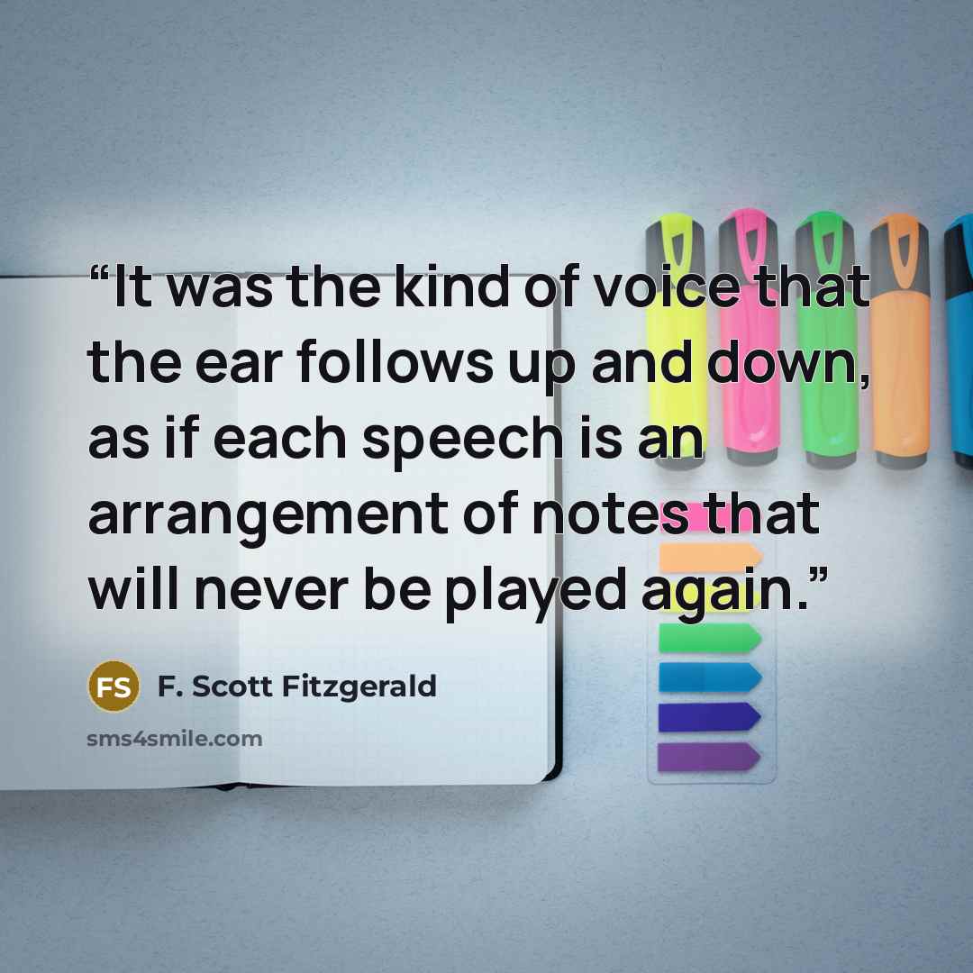“It was the kind of voice that the ear follows up and down, as if each speech is an arrangement of notes that will never be played again.” quote by F. Scott Fitzgerald
