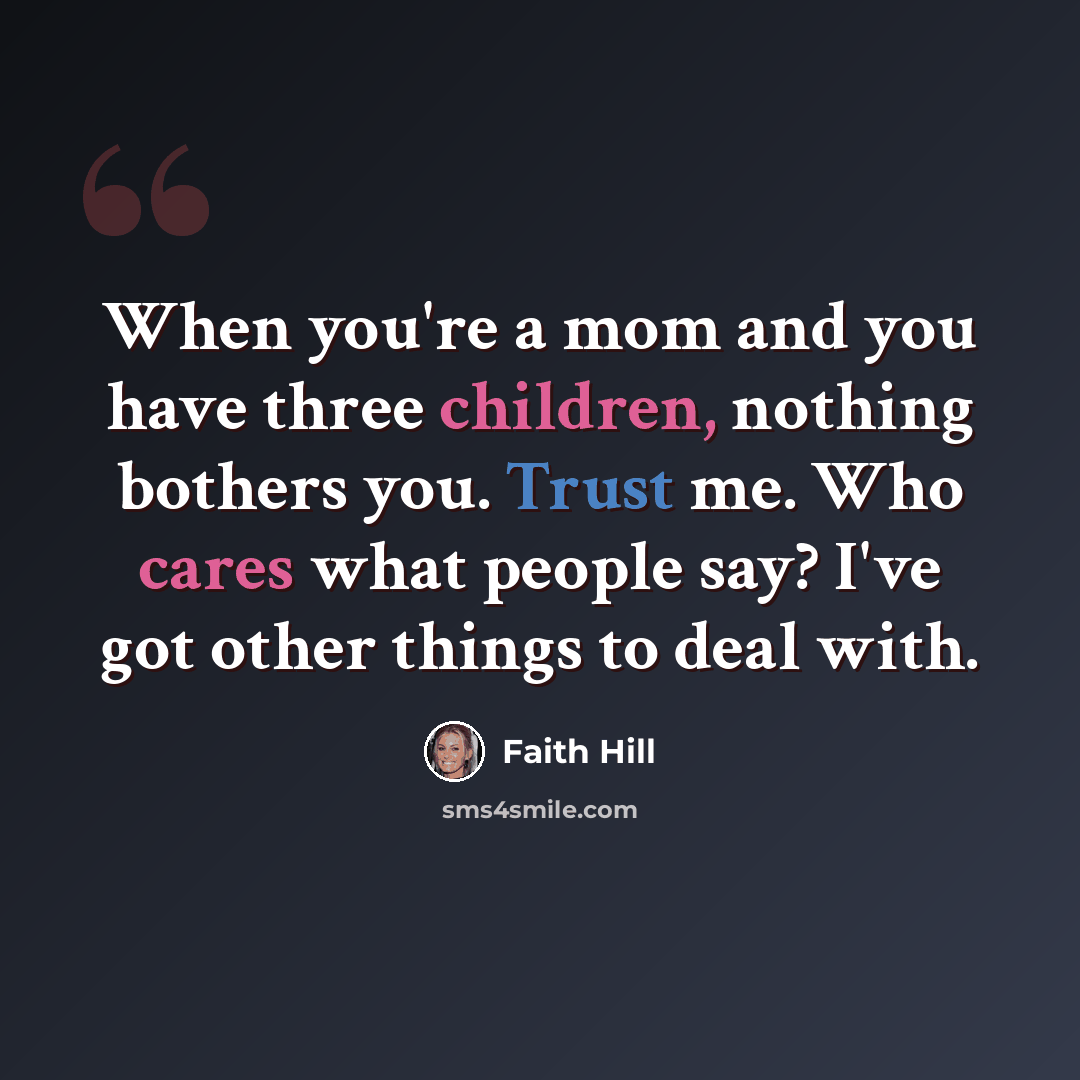 “When you're a mom and you have three children, nothing bothers you. Trust me. Who cares what people say? I've got other things to deal with.” quote by Faith Hill