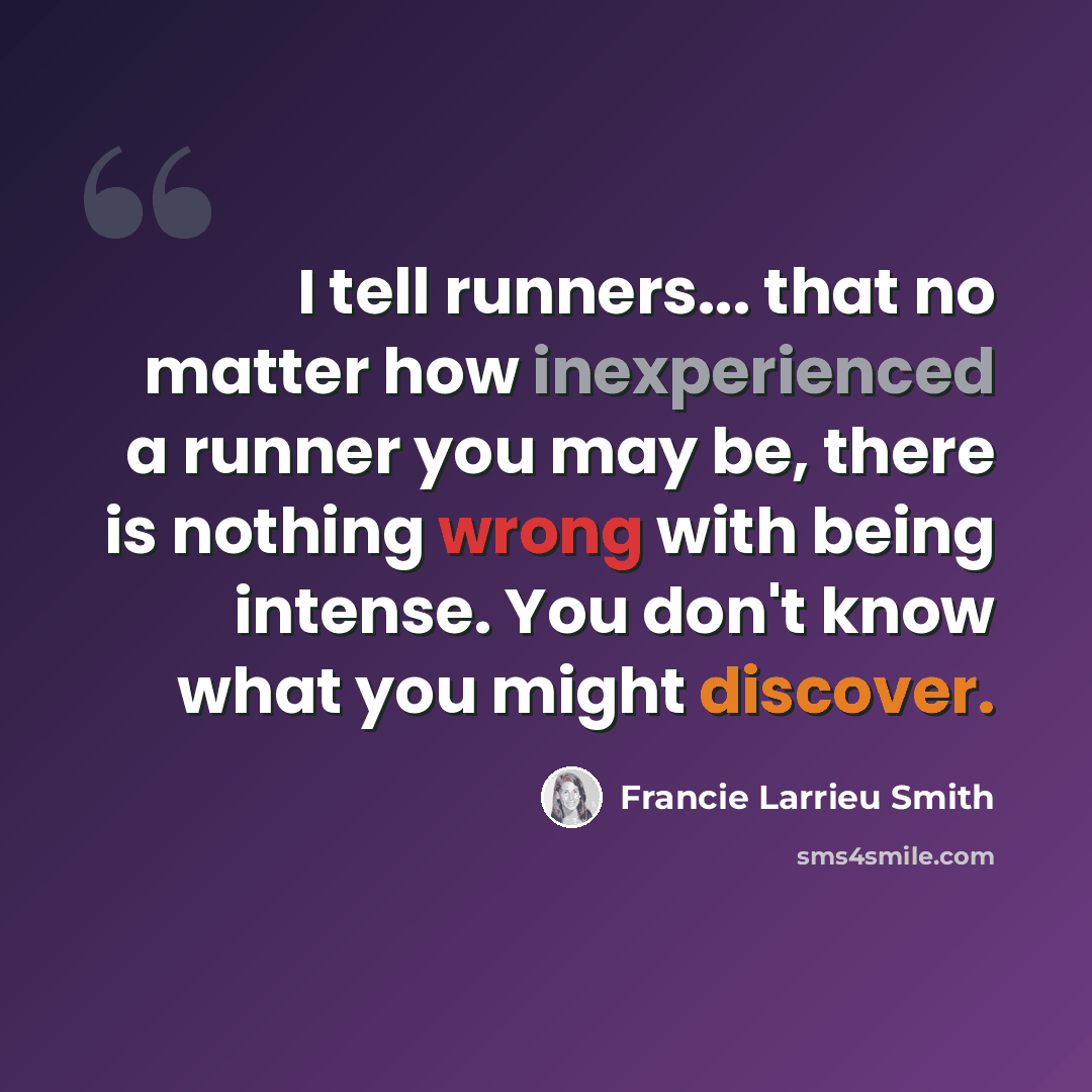 “I tell runners... that no matter how inexperienced a runner you may be, there is nothing wrong with being intense. You don't know what you might discover.” quote by Francie Larrieu Smith