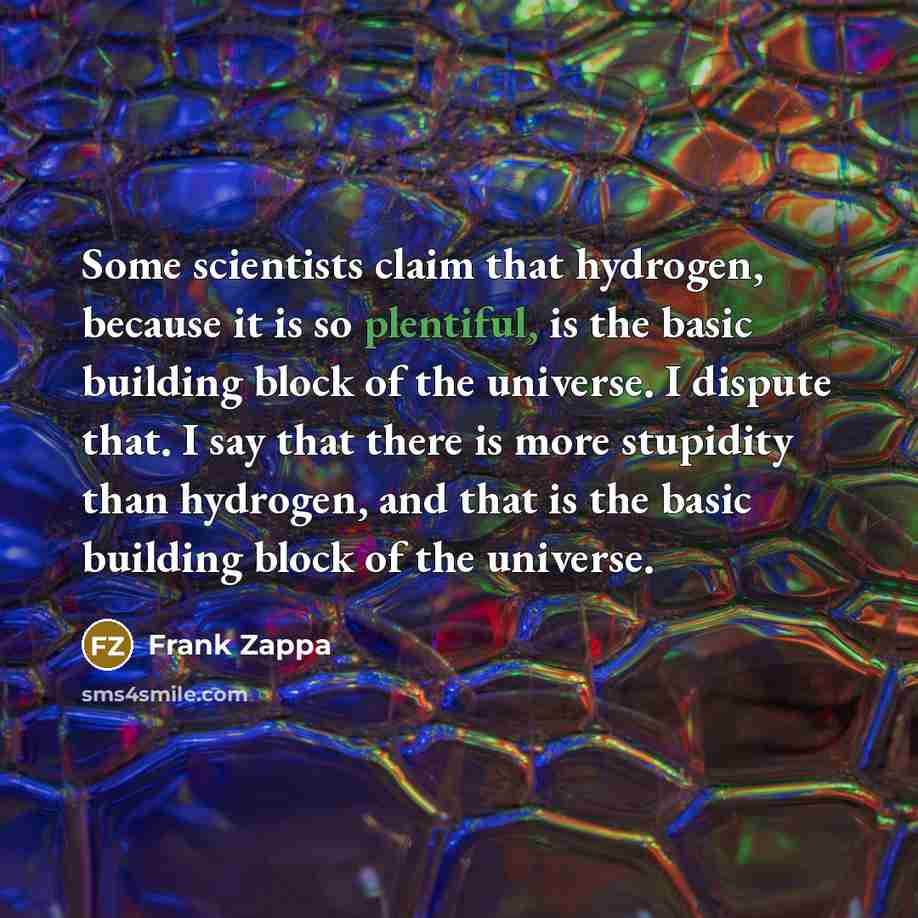 “Some scientists claim that hydrogen, because it is so plentiful, is the basic building block of the universe. I dispute that. I say that there is more stupidity than hydrogen, and that is the basic building block of the universe.” quote by Frank Zappa