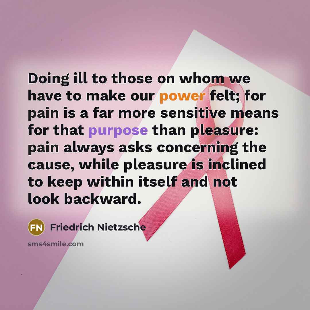 “Doing ill to those on whom we have to make our power felt; for pain is a far more sensitive means for that purpose than pleasure: pain always asks concerning the cause, while pleasure is inclined to keep within itself and not look backward.” quote by Friedrich Nietzsche