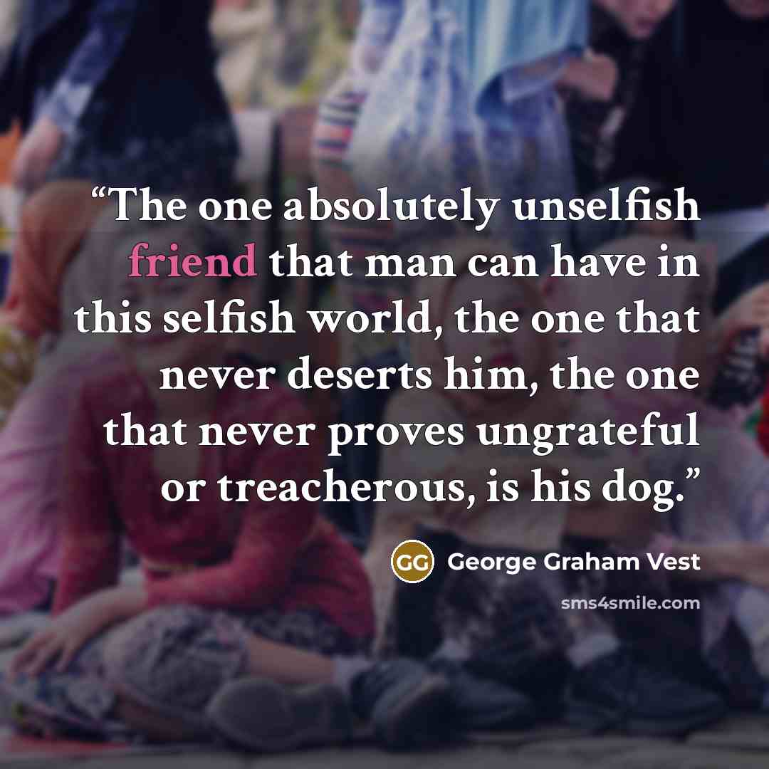 “The one absolutely unselfish friend that man can have in this selfish world, the one that never deserts him, the one that never proves ungrateful or treacherous, is his dog.” quote by George Graham Vest