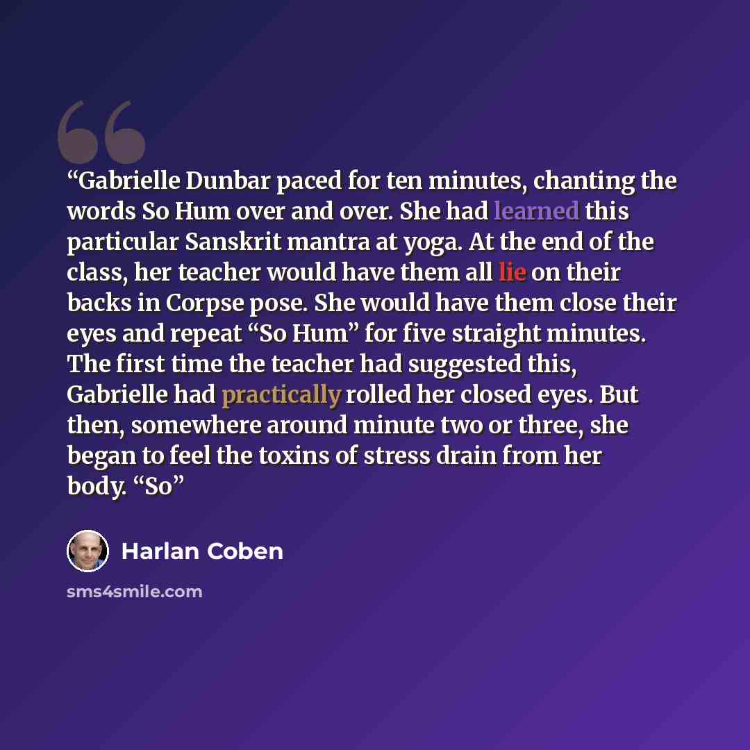 “Gabrielle Dunbar paced for ten minutes, chanting the words So Hum over and over. She had learned this particular Sanskrit mantra at yoga. At the end of the class, her teacher would have them all lie on their backs in Corpse pose. She would have them close their eyes and repeat “So Hum” for five…” quote by Harlan Coben