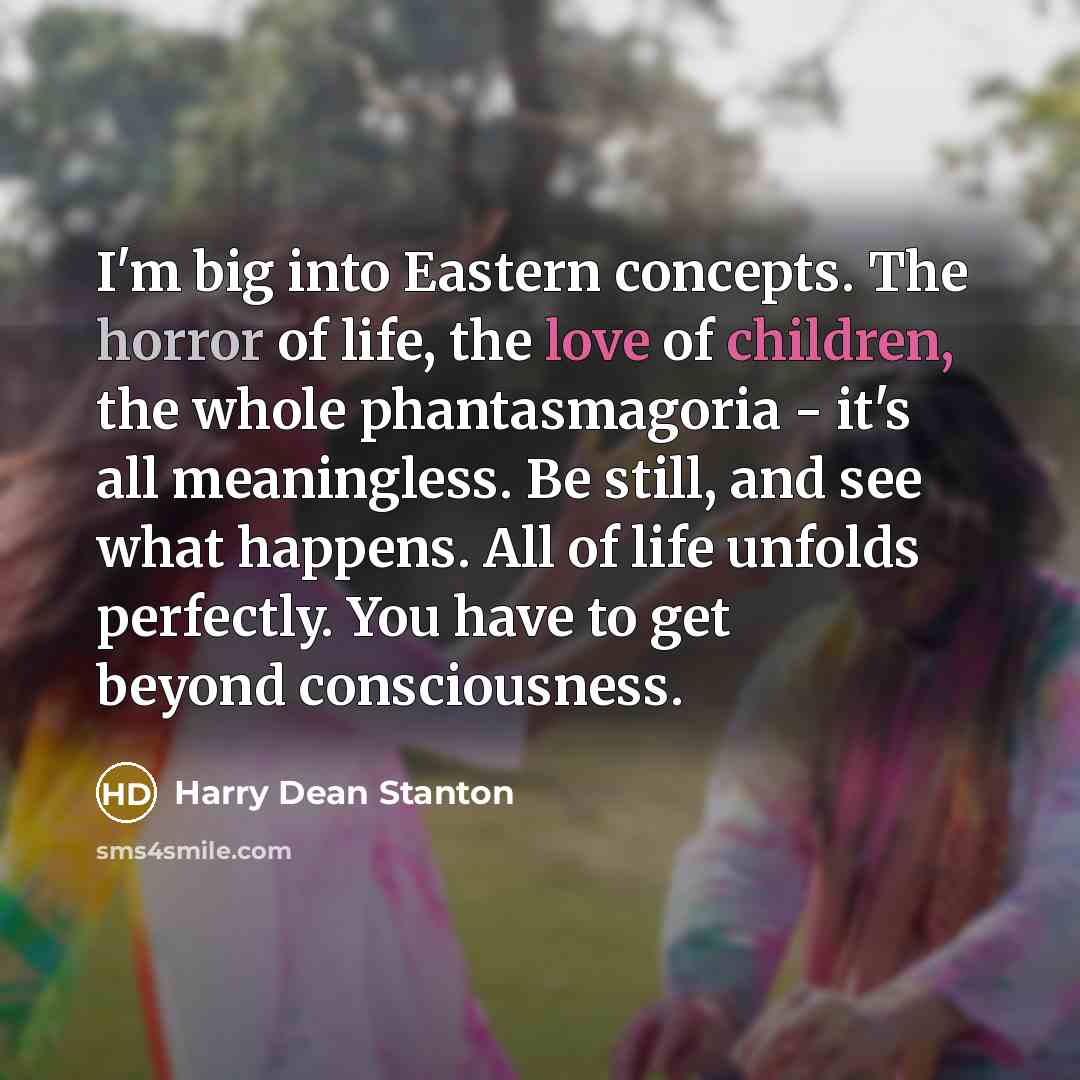 “I'm big into Eastern concepts. The horror of life, the love of children, the whole phantasmagoria - it's all meaningless. Be still, and see what happens. All of life unfolds perfectly. You have to get beyond consciousness.” quote by Harry Dean Stanton