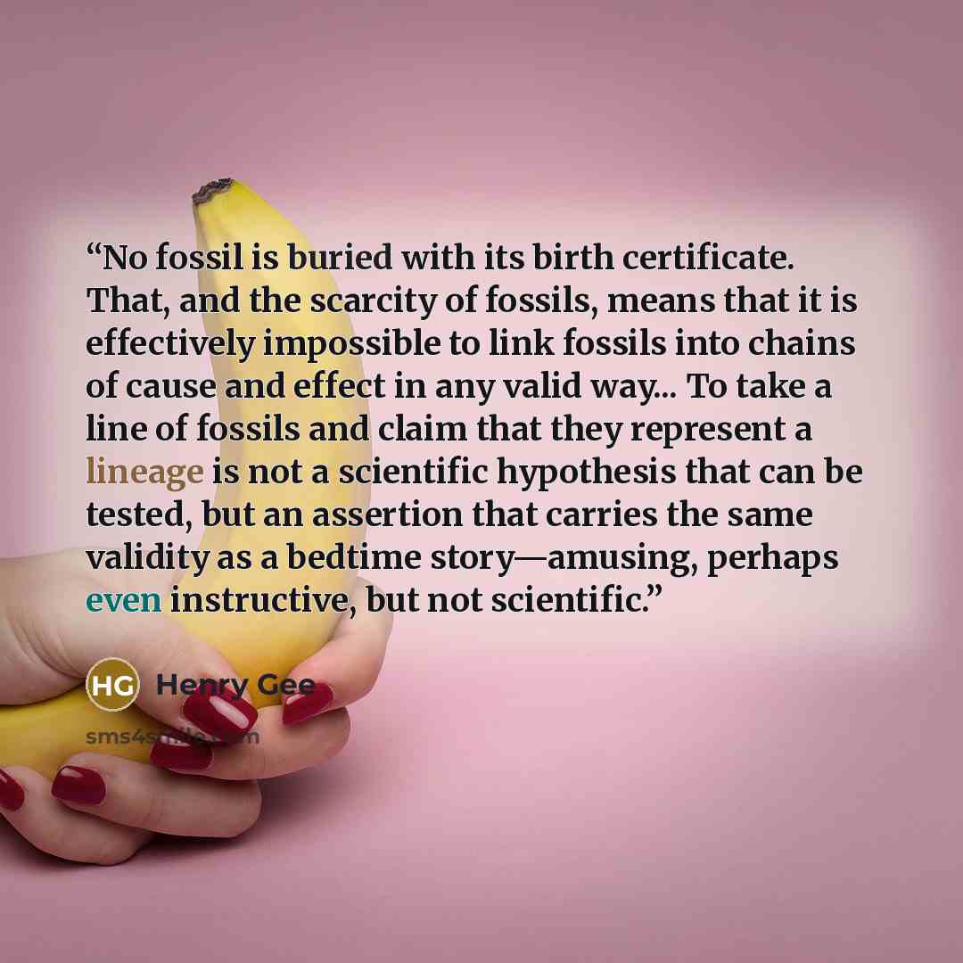“No fossil is buried with its birth certificate. That, and the scarcity of fossils, means that it is effectively impossible to link fossils into chains of cause and effect in any valid way... To take a line of fossils and claim that they represent a lineage is not a scientific hypothesis that can…” quote by Henry Gee