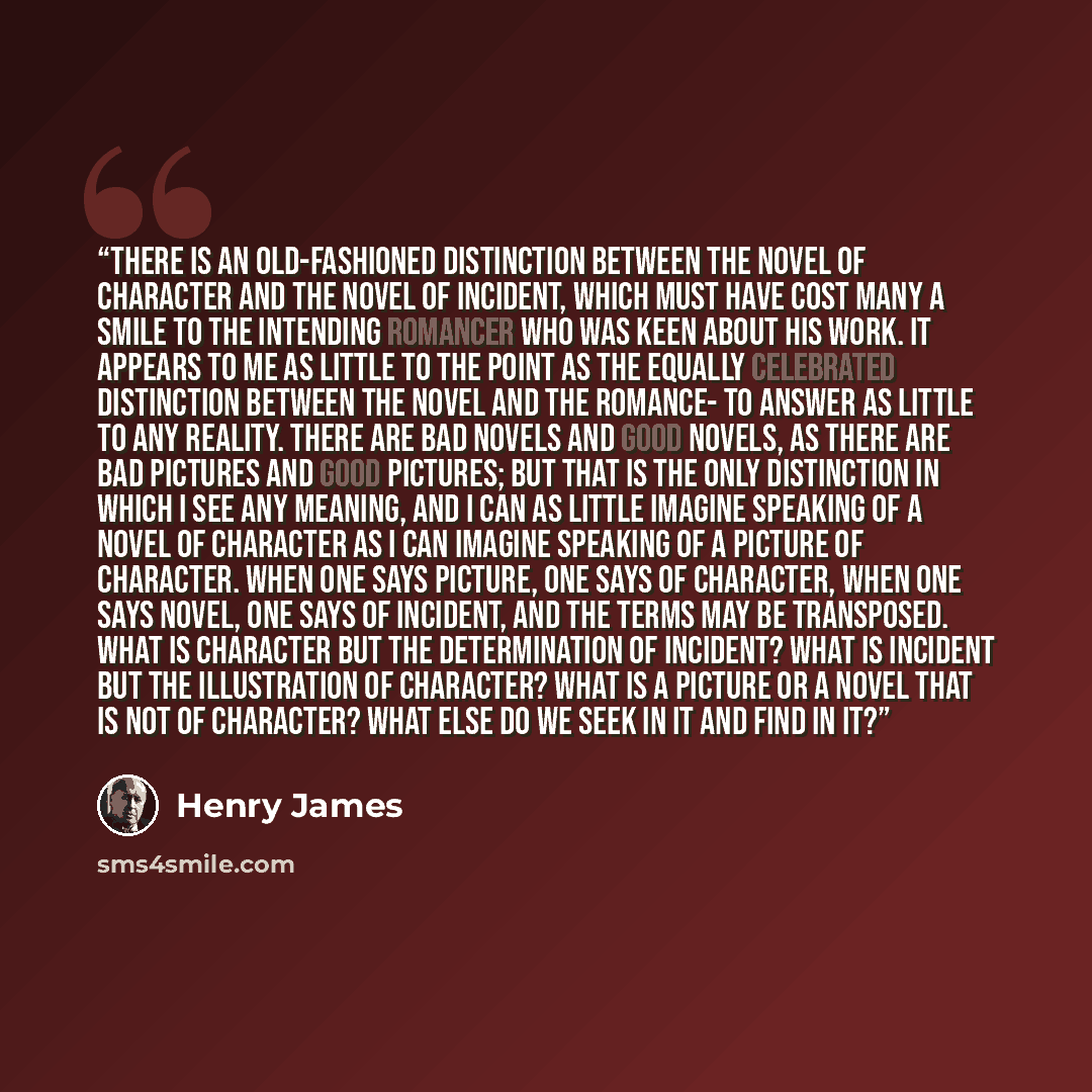 “There is an old-fashioned distinction between the novel of character and the novel of incident, which must have cost many a smile to the intending romancer who was keen about his work. It appears to me as little to the point as the equally celebrated distinction between the novel and the romance…” quote by Henry James