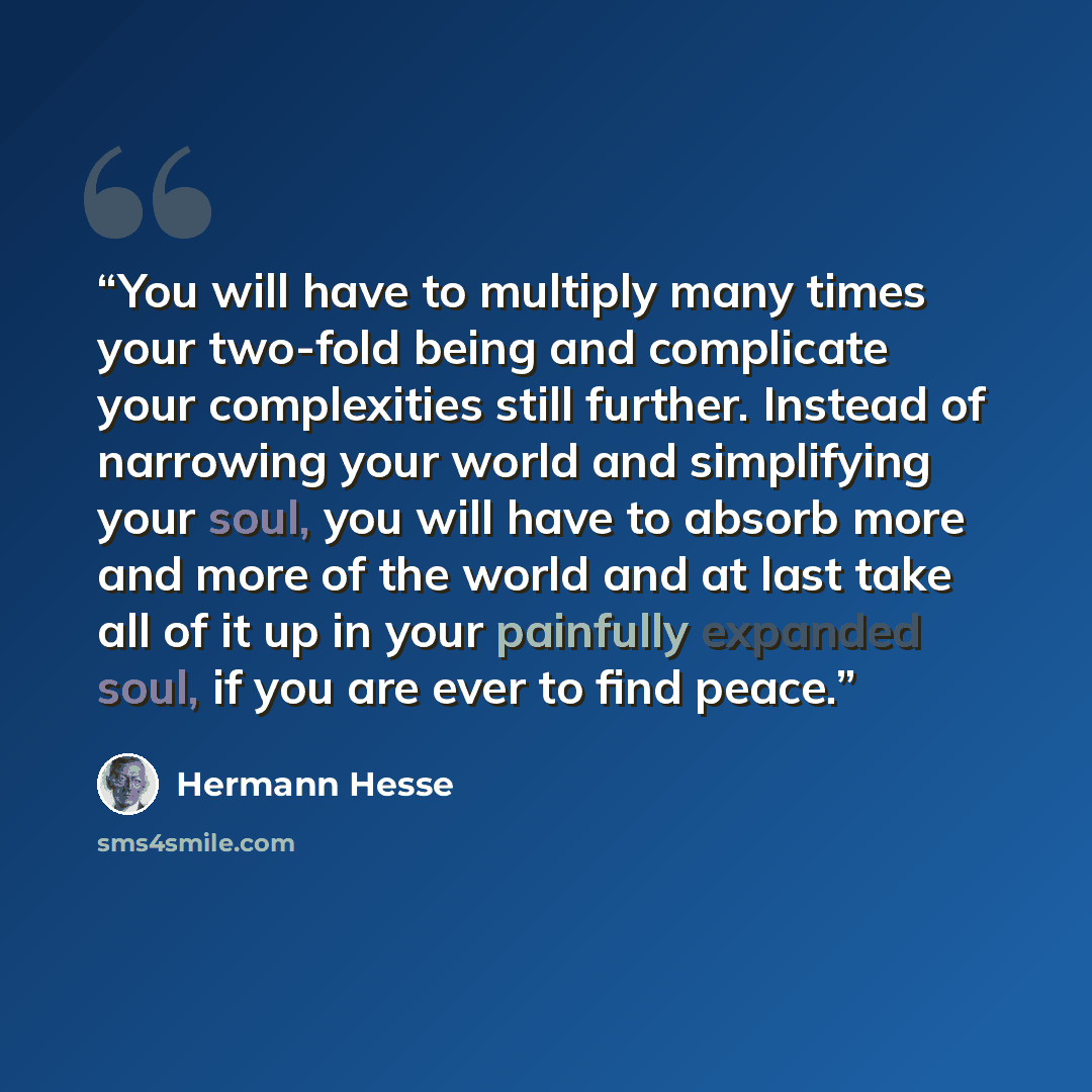 “You will have to multiply many times your two-fold being and complicate your complexities still further. Instead of narrowing your world and simplifying your soul, you will have to absorb more and more of the world and at last take all of it up in your painfully expanded soul, if you are ever to…” quote by Hermann Hesse