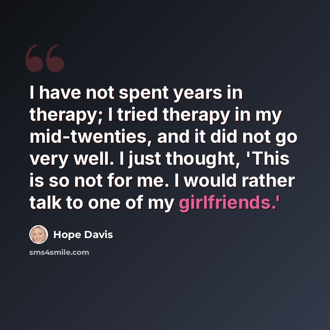 “I have not spent years in therapy; I tried therapy in my mid-twenties, and it did not go very well. I just thought, 'This is so not for me. I would rather talk to one of my girlfriends.'” quote by Hope Davis