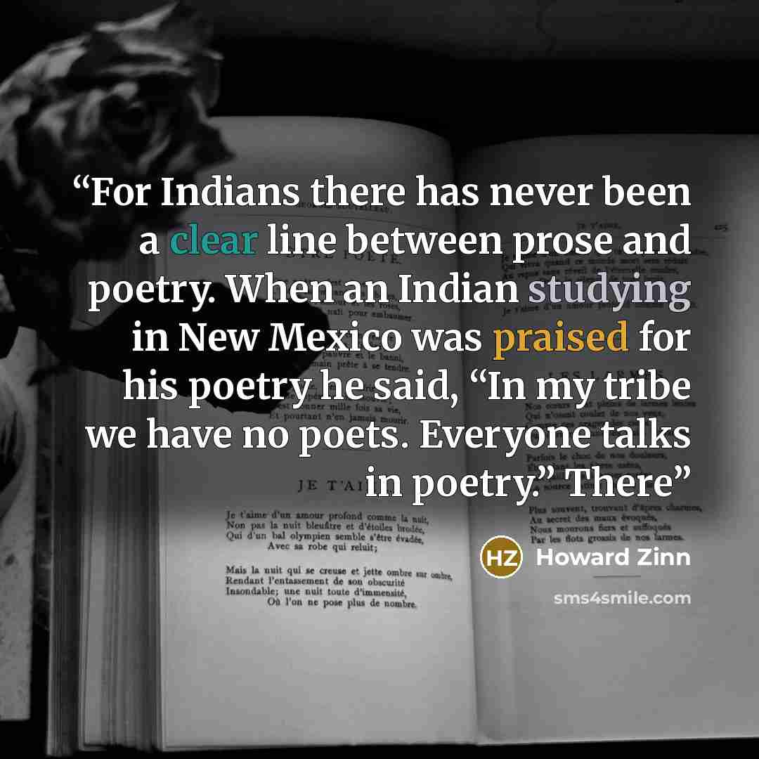 “For Indians there has never been a clear line between prose and poetry. When an Indian studying in New Mexico was praised for his poetry he said, “In my tribe we have no poets. Everyone talks in poetry.” There” quote by Howard Zinn