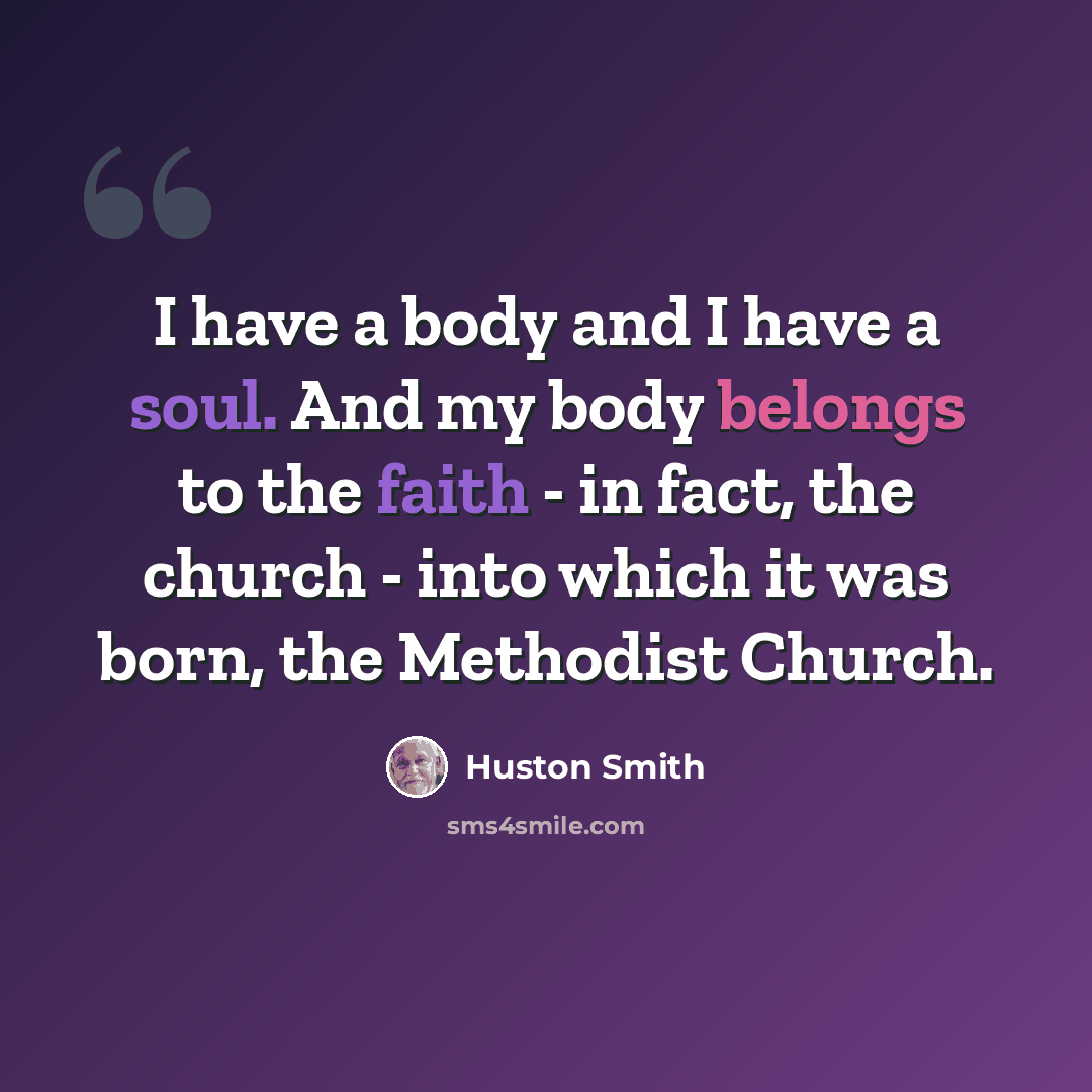 “I have a body and I have a soul. And my body belongs to the faith - in fact, the church - into which it was born, the Methodist Church.” quote by Huston Smith