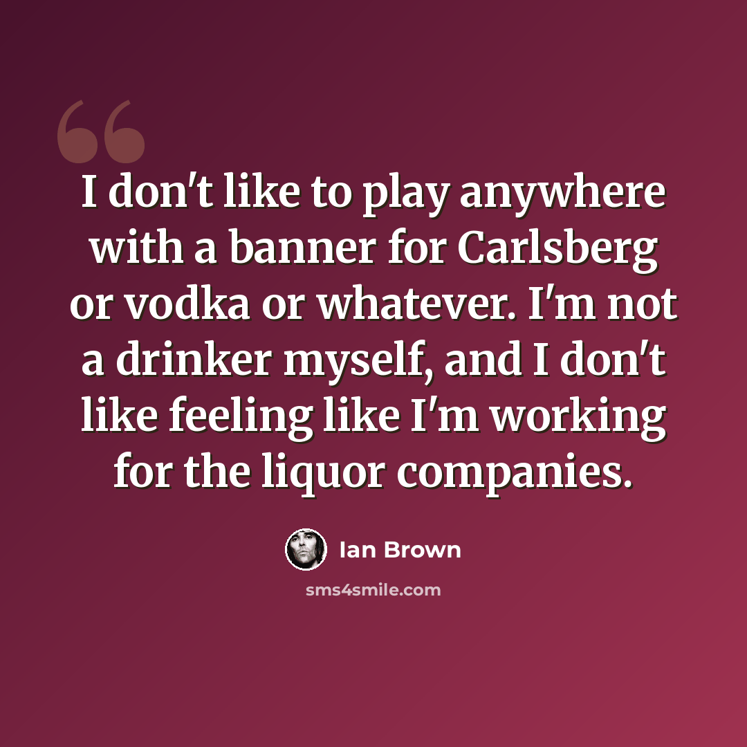 “I don't like to play anywhere with a banner for Carlsberg or vodka or whatever. I'm not a drinker myself, and I don't like feeling like I'm working for the liquor companies.” quote by Ian Brown