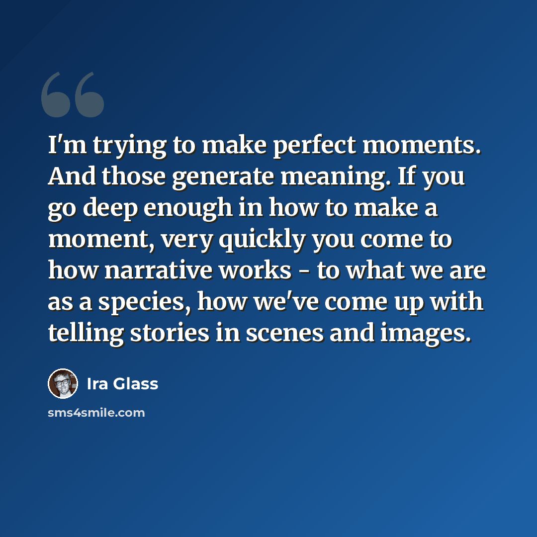 “I'm trying to make perfect moments. And those generate meaning. If you go deep enough in how to make a moment, very quickly you come to how narrative works - to what we are as a species, how we've come up with telling stories in scenes and images.” quote by Ira Glass