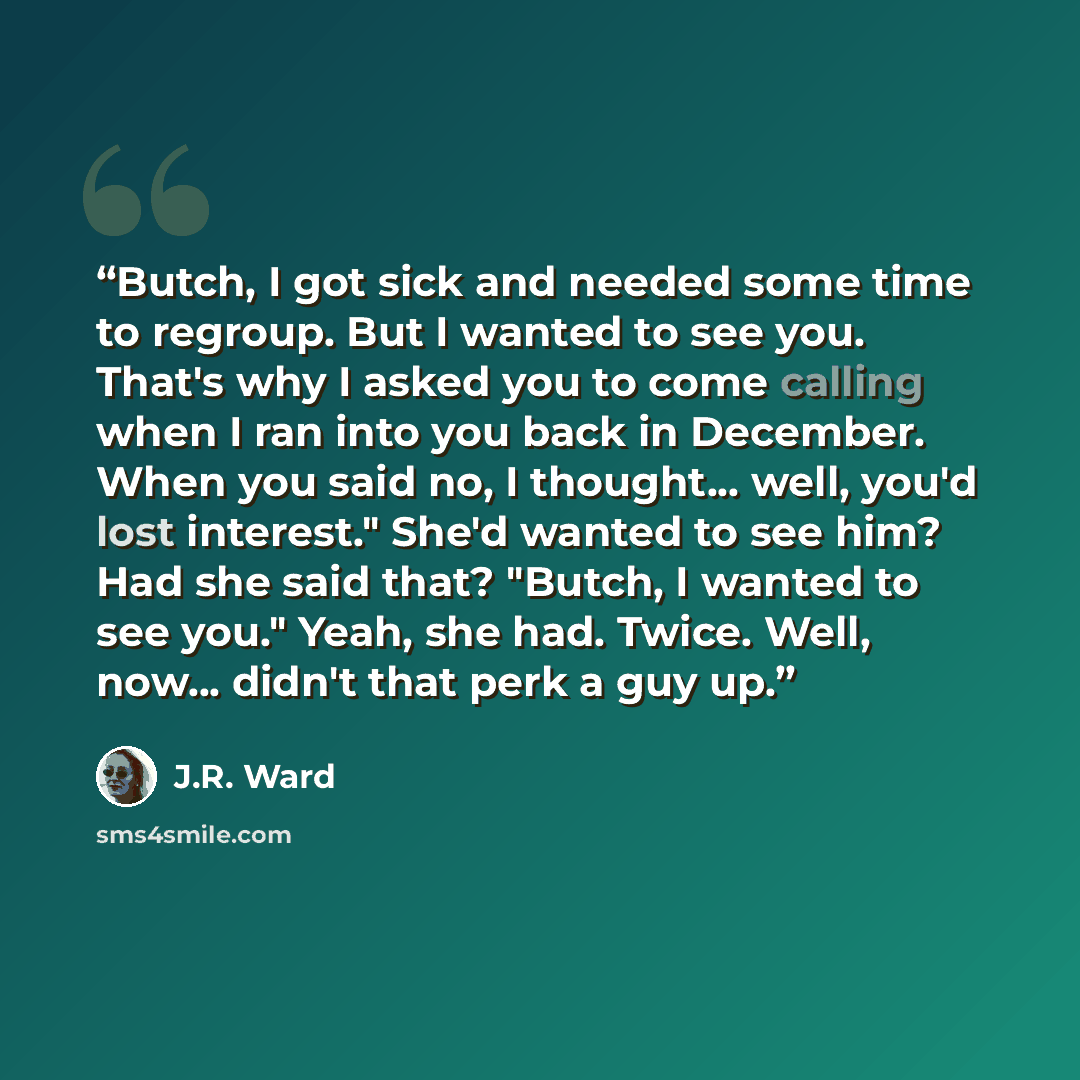 “Butch, I got sick and needed some time to regroup. But I wanted to see you. That's why I asked you to come calling when I ran into you back in December. When you said no, I thought... well, you'd lost interest." She'd wanted to see him? Had she said that? "Butch, I wanted to see you." Yeah, she…” quote by J.R. Ward