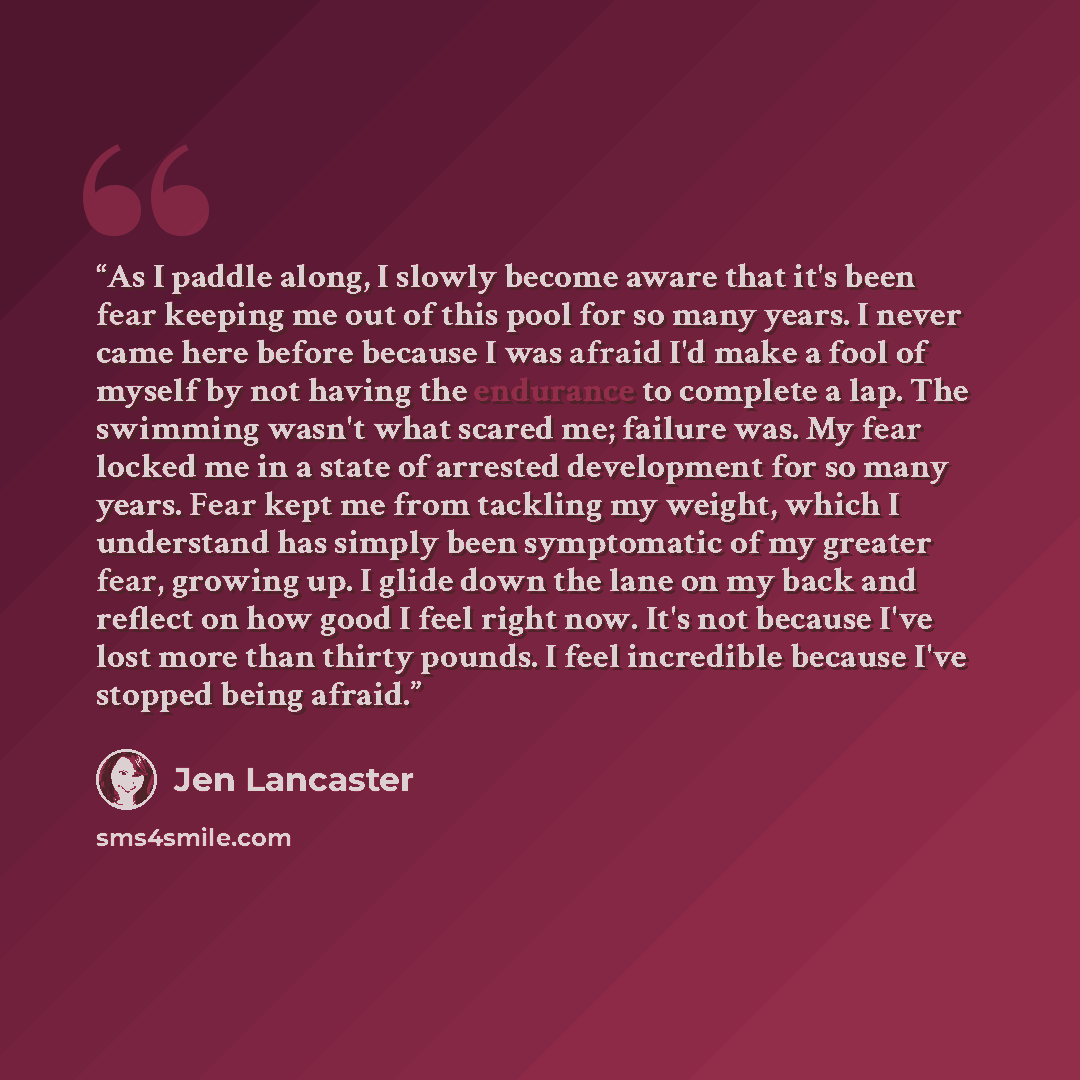 “As I paddle along, I slowly become aware that it's been fear keeping me out of this pool for so many years. I never came here before because I was afraid I'd make a fool of myself by not having the endurance to complete a lap. The swimming wasn't what scared me; failure was. My fear locked me in a…” quote by Jen Lancaster