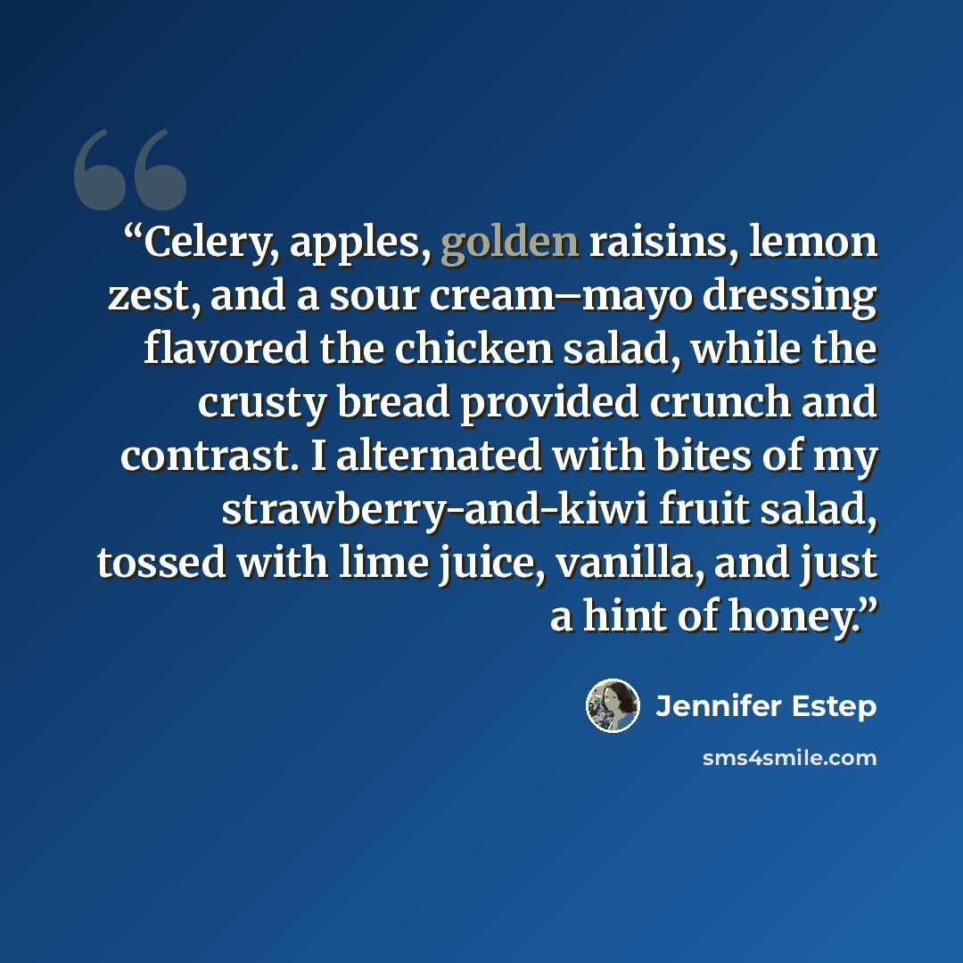 “Celery, apples, golden raisins, lemon zest, and a sour cream–mayo dressing flavored the chicken salad, while the crusty bread provided crunch and contrast. I alternated with bites of my strawberry-and-kiwi fruit salad, tossed with lime juice, vanilla, and just a hint of honey.” quote by Jennifer Estep