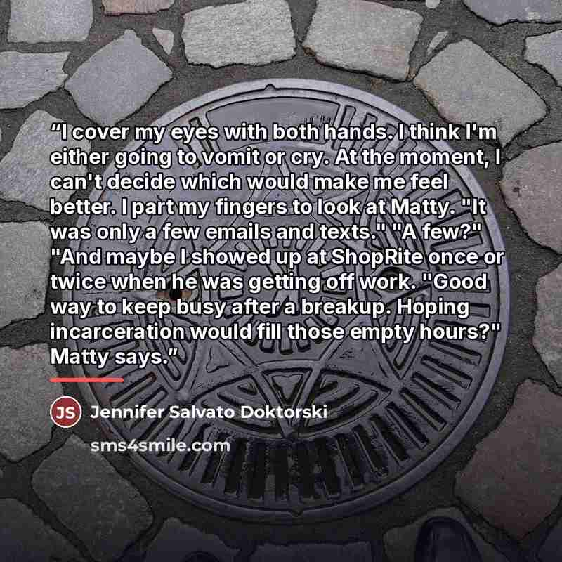 “I cover my eyes with both hands. I think I'm either going to vomit or cry. At the moment, I can't decide which would make me feel better. I part my fingers to look at Matty. "It was only a few emails and texts." "A few?" "And maybe I showed up at ShopRite once or twice when he was getting off…” quote by Jennifer Salvato Doktorski