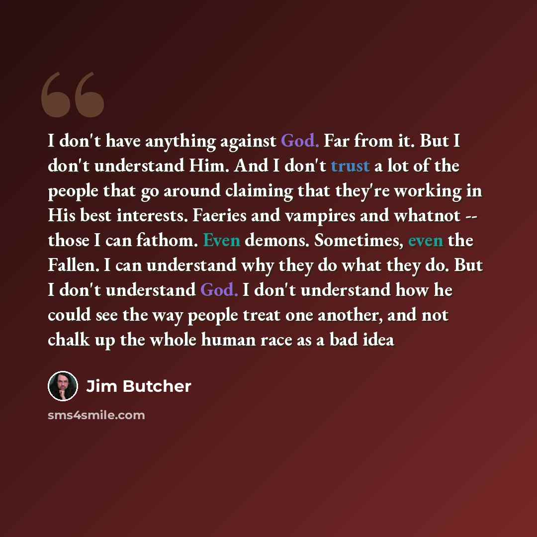 “I don't have anything against God. Far from it. But I don't understand Him. And I don't trust a lot of the people that go around claiming that they're working in His best interests. Faeries and vampires and whatnot -- those I can fathom. Even demons. Sometimes, even the Fallen. I can understand…” quote by Jim Butcher