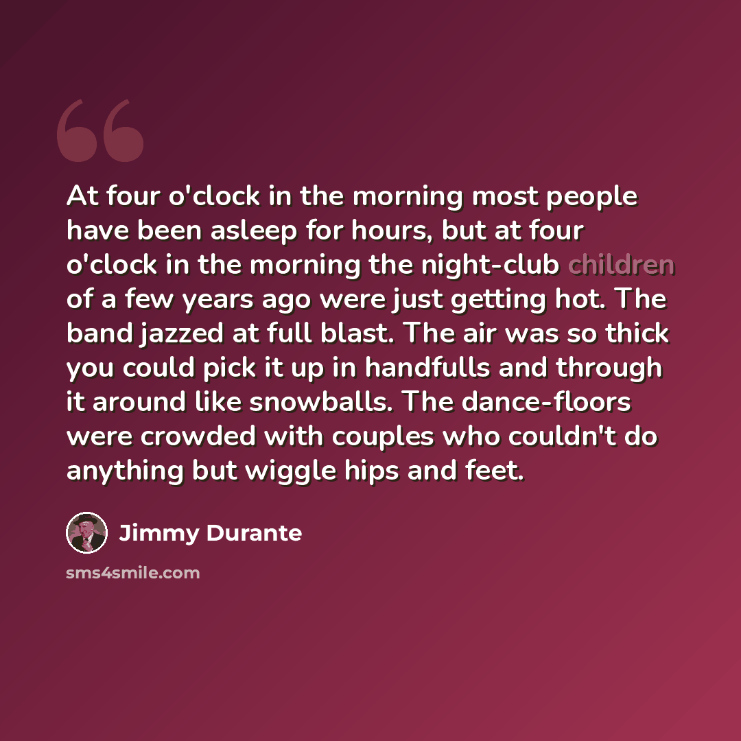 “At four o'clock in the morning most people have been asleep for hours, but at four o'clock in the morning the night-club children of a few years ago were just getting hot. The band jazzed at full blast. The air was so thick you could pick it up in handfulls and through it around like snowballs…” quote by Jimmy Durante