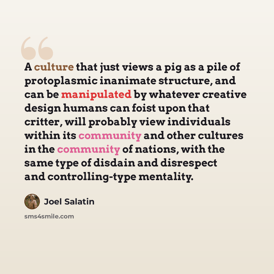 “A culture that just views a pig as a pile of protoplasmic inanimate structure, and can be manipulated by whatever creative design humans can foist upon that critter, will probably view individuals within its community and other cultures in the community of nations, with the same type of disdain…” quote by Joel Salatin