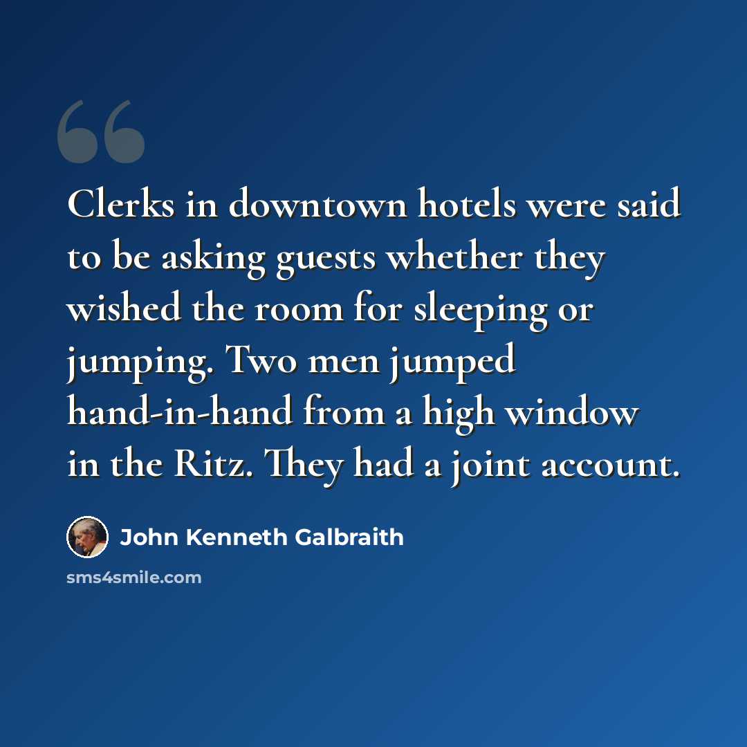 “Clerks in downtown hotels were said to be asking guests whether they wished the room for sleeping or jumping. Two men jumped hand-in-hand from a high window in the Ritz. They had a joint account.” quote by John Kenneth Galbraith