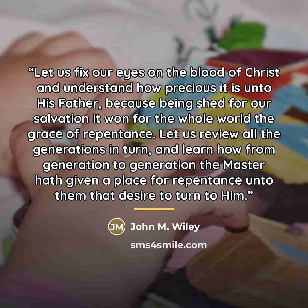 “Let us fix our eyes on the blood of Christ and understand how precious it is unto His Father, because being shed for our salvation it won for the whole world the grace of repentance. Let us review all the generations in turn, and learn how from generation to generation the Master hath given a…” quote by John M. Wiley
