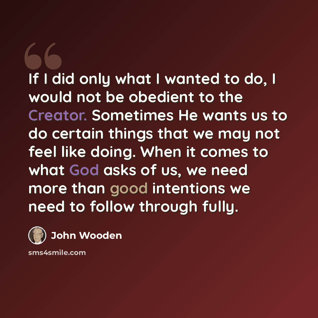 “If I did only what I wanted to do, I would not be obedient to the Creator. Sometimes He wants us to do certain things that we may not feel like doing. When it comes to what God asks of us, we need more than good intentions we need to follow through fully.” quote by John Wooden