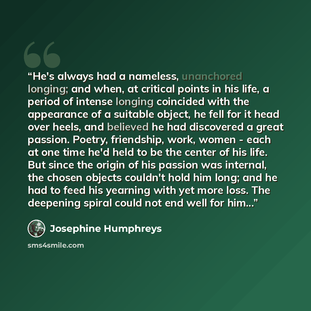 “He's always had a nameless, unanchored longing; and when, at critical points in his life, a period of intense longing coincided with the appearance of a suitable object, he fell for it head over heels, and believed he had discovered a great passion. Poetry, friendship, work, women - each at one…” quote by Josephine Humphreys