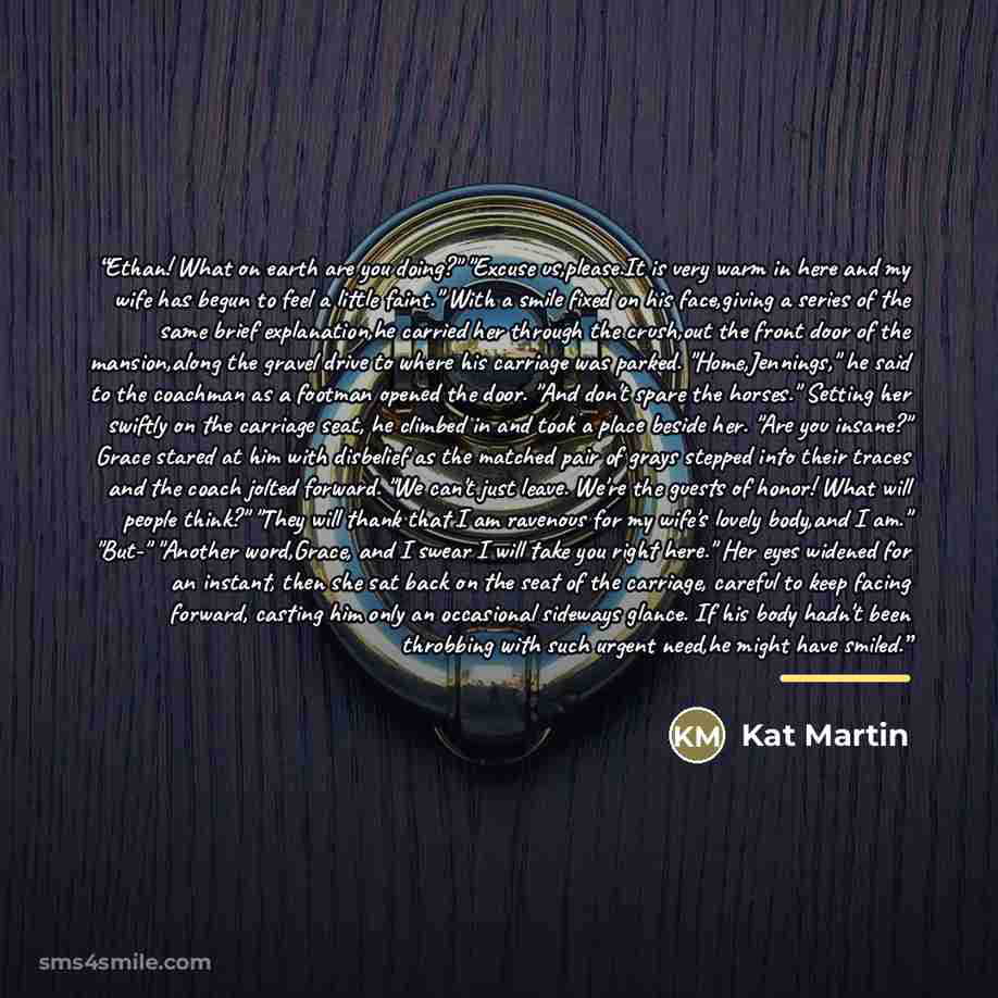 “Ethan! What on earth are you doing?" "Excuse us,please.It is very warm in here and my wife has begun to feel a little faint." With a smile fixed on his face,giving a series of the same brief explanation,he carried her through the crush,out the front door of the mansion,along the gravel drive to…” quote by Kat Martin