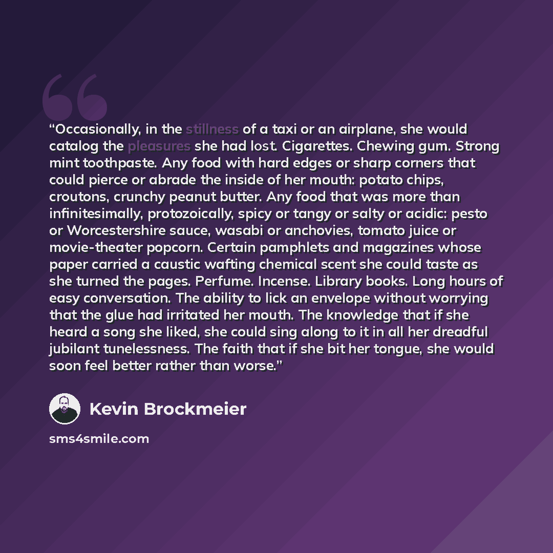 “Occasionally, in the stillness of a taxi or an airplane, she would catalog the pleasures she had lost. Cigarettes. Chewing gum. Strong mint toothpaste. Any food with hard edges or sharp corners that could pierce or abrade the inside of her mouth: potato chips, croutons, crunchy peanut butter. Any…” quote by Kevin Brockmeier