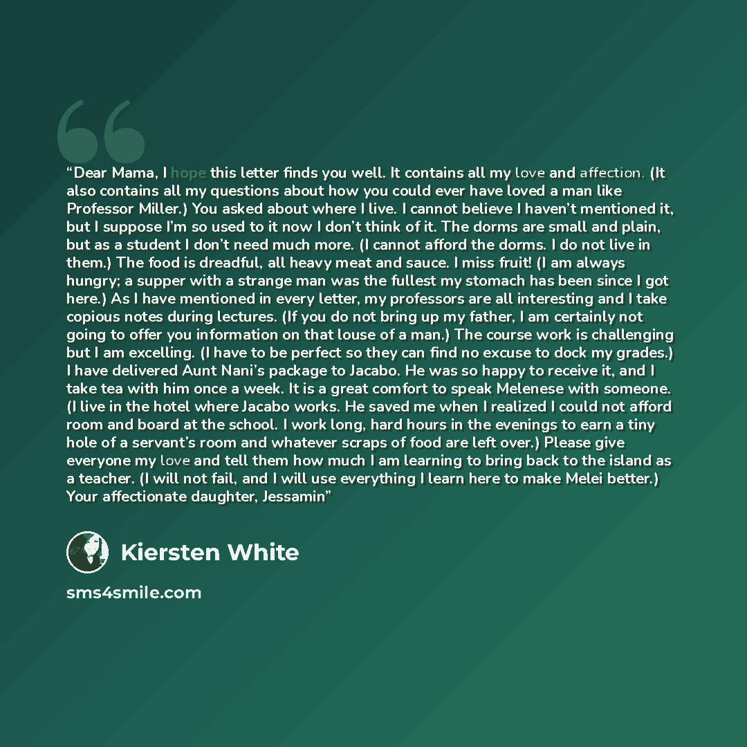“Dear Mama, I hope this letter finds you well. It contains all my love and affection. (It also contains all my questions about how you could ever have loved a man like Professor Miller.) You asked about where I live. I cannot believe I haven’t mentioned it, but I suppose I’m so used to it now I…” quote by Kiersten White