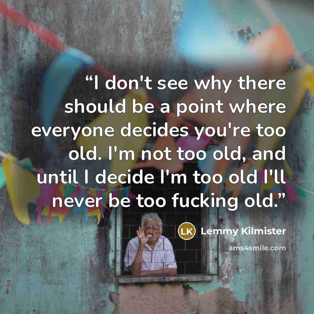 “I don't see why there should be a point where everyone decides you're too old. I'm not too old, and until I decide I'm too old I'll never be too fucking old.” quote by Lemmy Kilmister