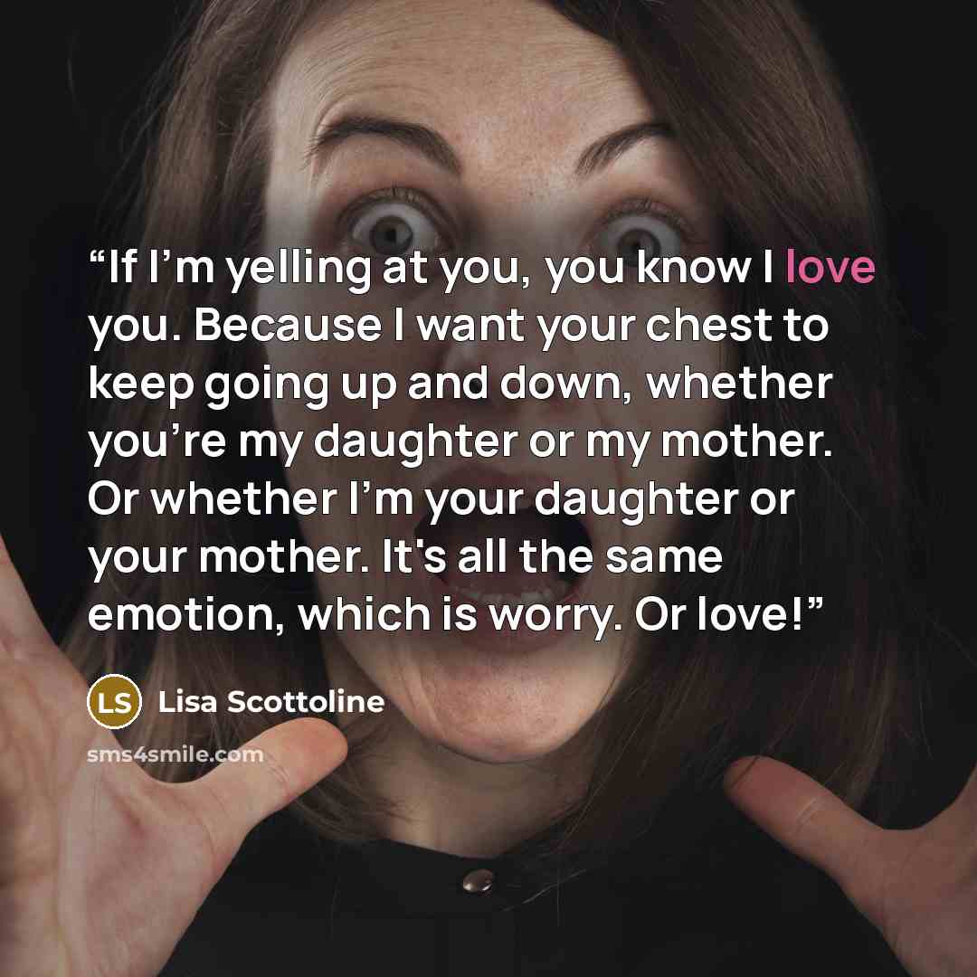 “If I'm yelling at you, you know I love you. Because I want your chest to keep going up and down, whether you're my daughter or my mother. Or whether I'm your daughter or your mother. It's all the same emotion, which is worry. Or love!” quote by Lisa Scottoline