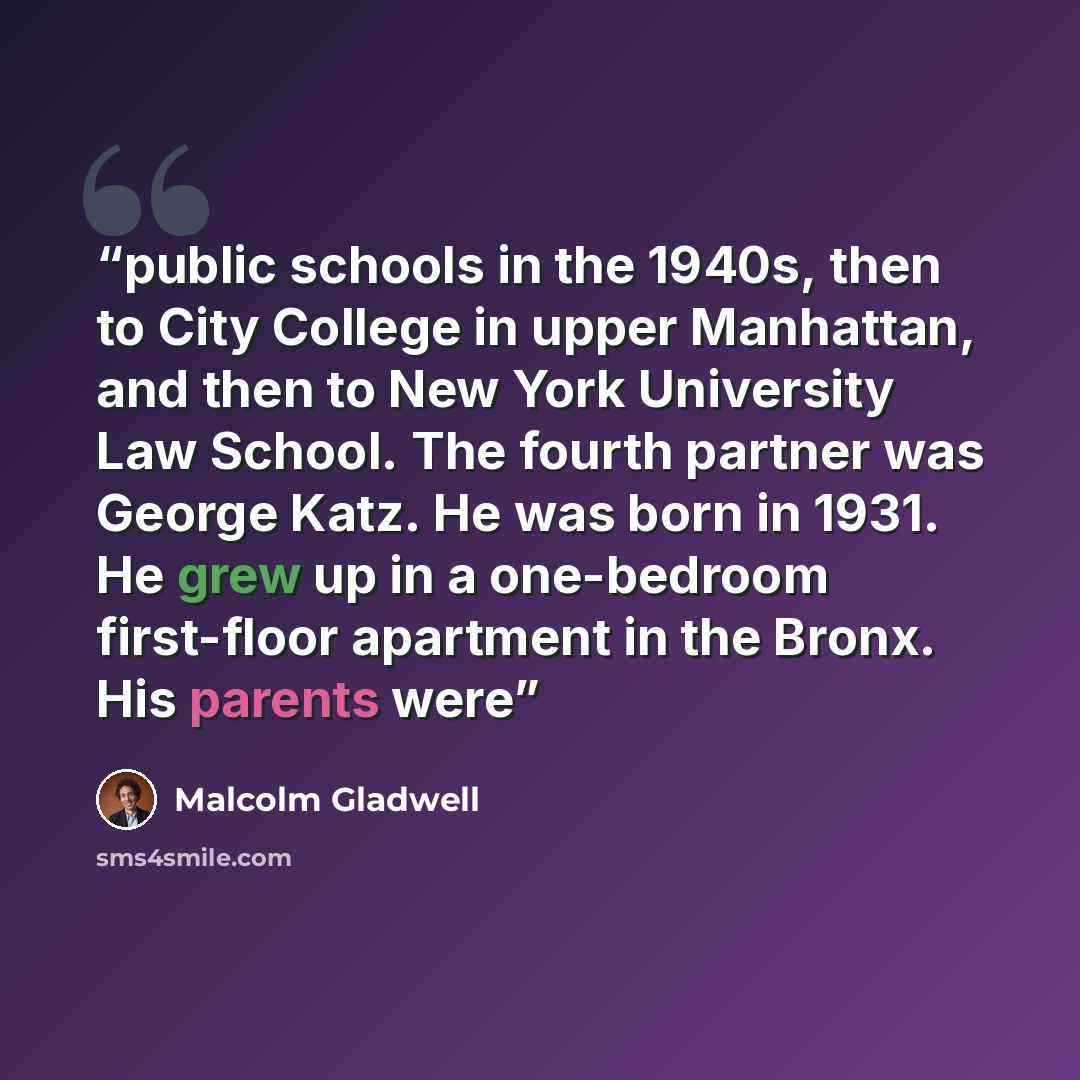 “public schools in the 1940s, then to City College in upper Manhattan, and then to New York University Law School. The fourth partner was George Katz. He was born in 1931. He grew up in a one-bedroom first-floor apartment in the Bronx. His parents were” quote by Malcolm Gladwell