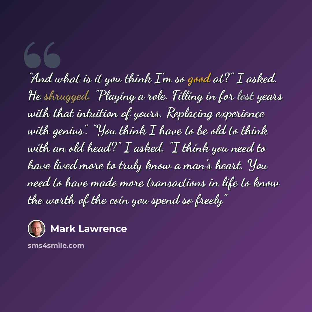 “And what is it you think I'm so good at?" I asked. He shrugged. "Playing a role. Filling in for lost years with that intuition of yours. Replacing experience with genius". "You think I have to be old to think with an old head?" I asked. "I think you need to have lived more to truly know a man's…” quote by Mark Lawrence