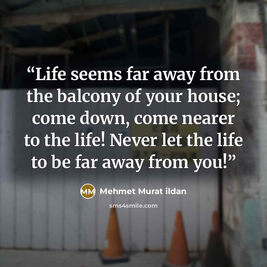 “Life seems far away from the balcony of your house; come down, come nearer to the life! Never let the life to be far away from you!” quote by Mehmet Murat ildan