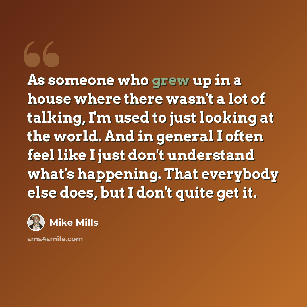 “As someone who grew up in a house where there wasn't a lot of talking, I'm used to just looking at the world. And in general I often feel like I just don't understand what's happening. That everybody else does, but I don't quite get it.” quote by Mike Mills