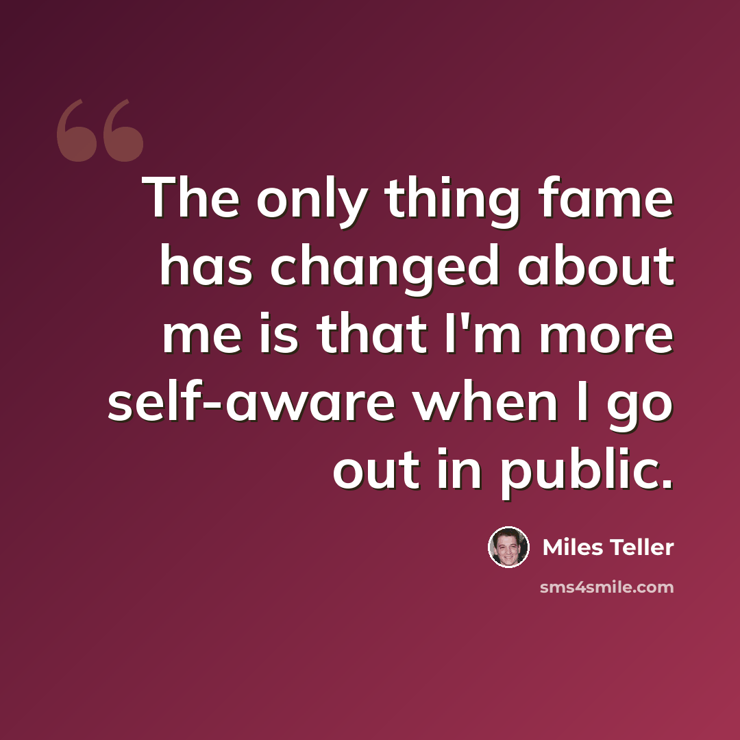 “The only thing fame has changed about me is that I'm more self-aware when I go out in public.” quote by Miles Teller
