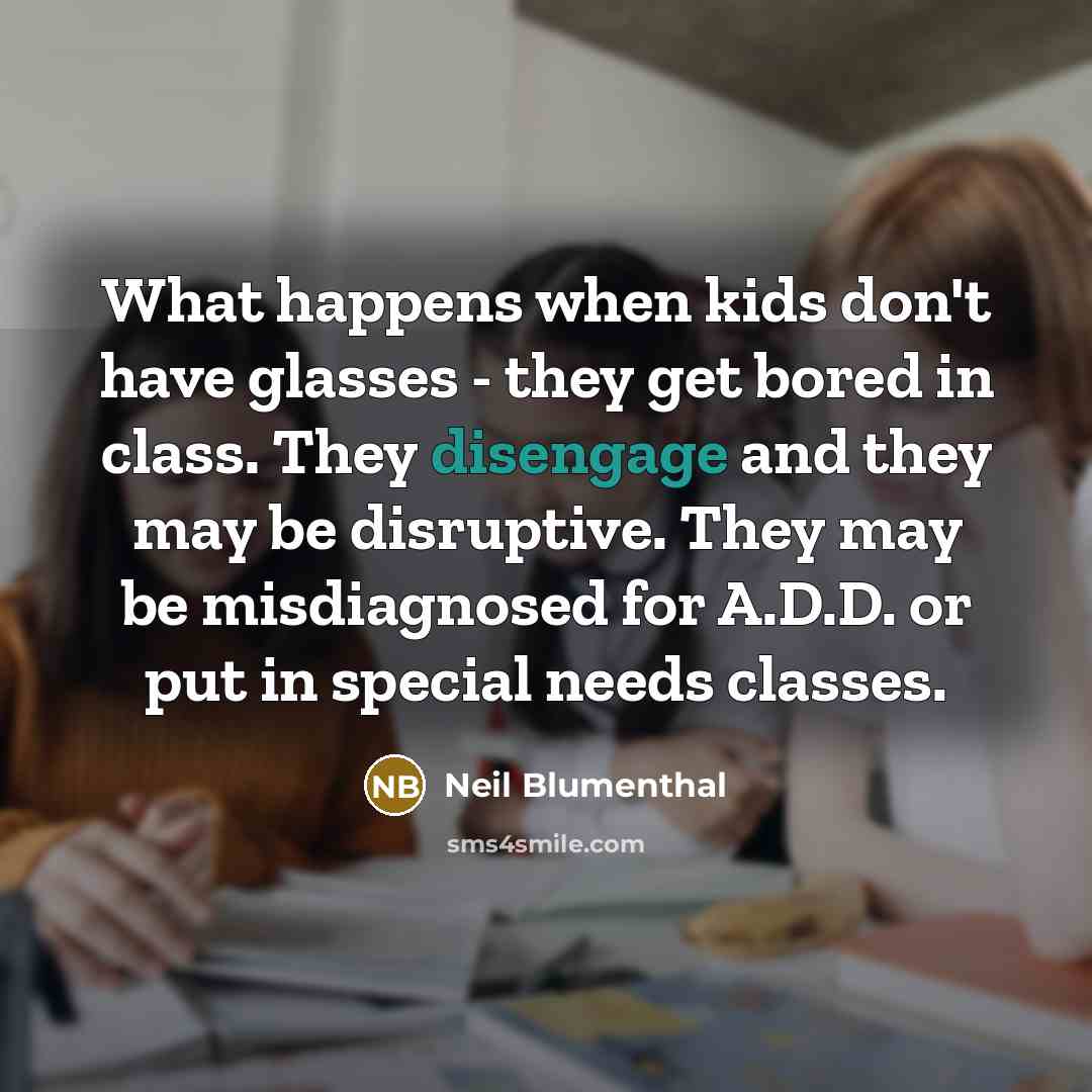 “What happens when kids don't have glasses - they get bored in class. They disengage and they may be disruptive. They may be misdiagnosed for A.D.D. or put in special needs classes.” quote by Neil Blumenthal