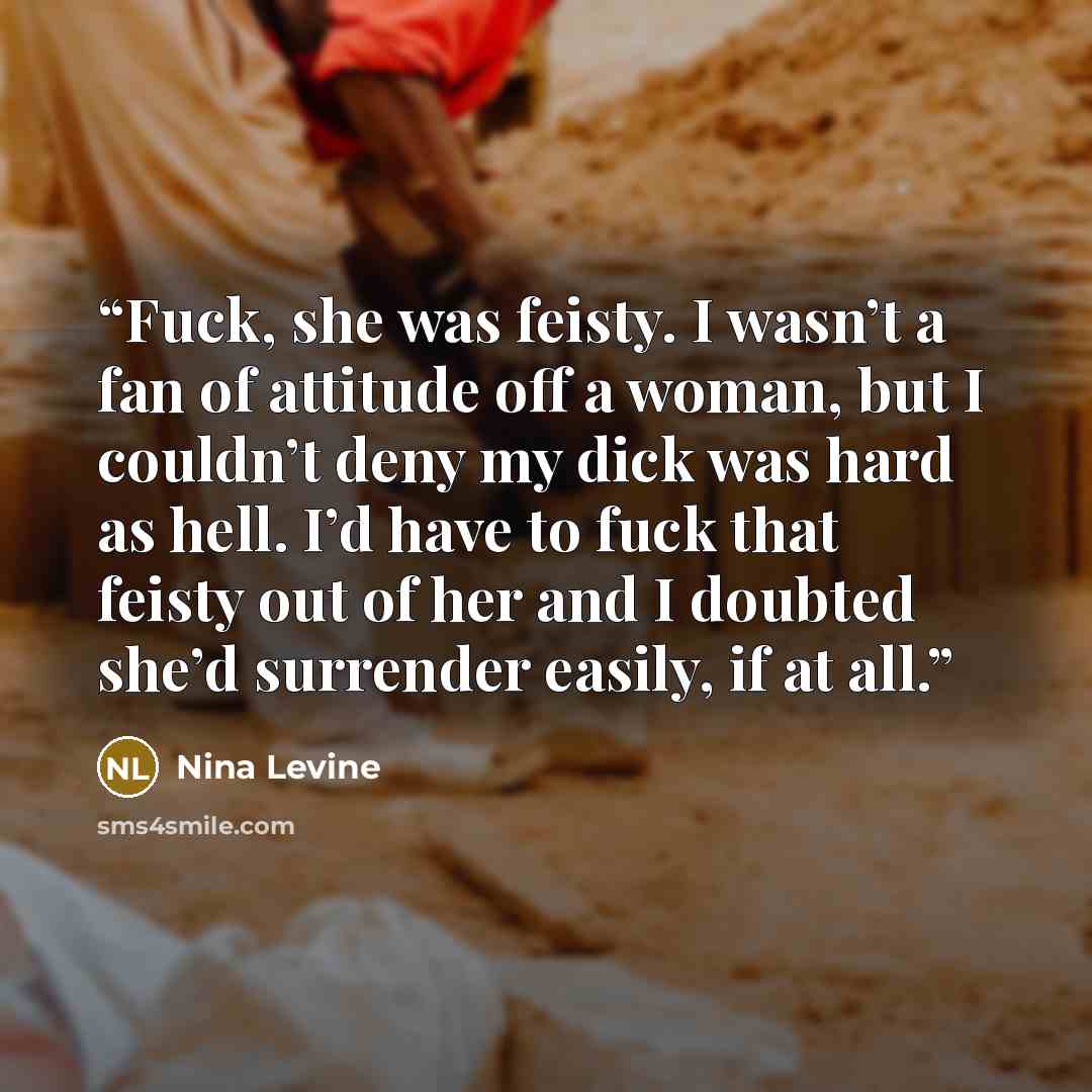 “Fuck, she was feisty. I wasn’t a fan of attitude off a woman, but I couldn’t deny my dick was hard as hell. I’d have to fuck that feisty out of her and I doubted she’d surrender easily, if at all.” quote by Nina Levine