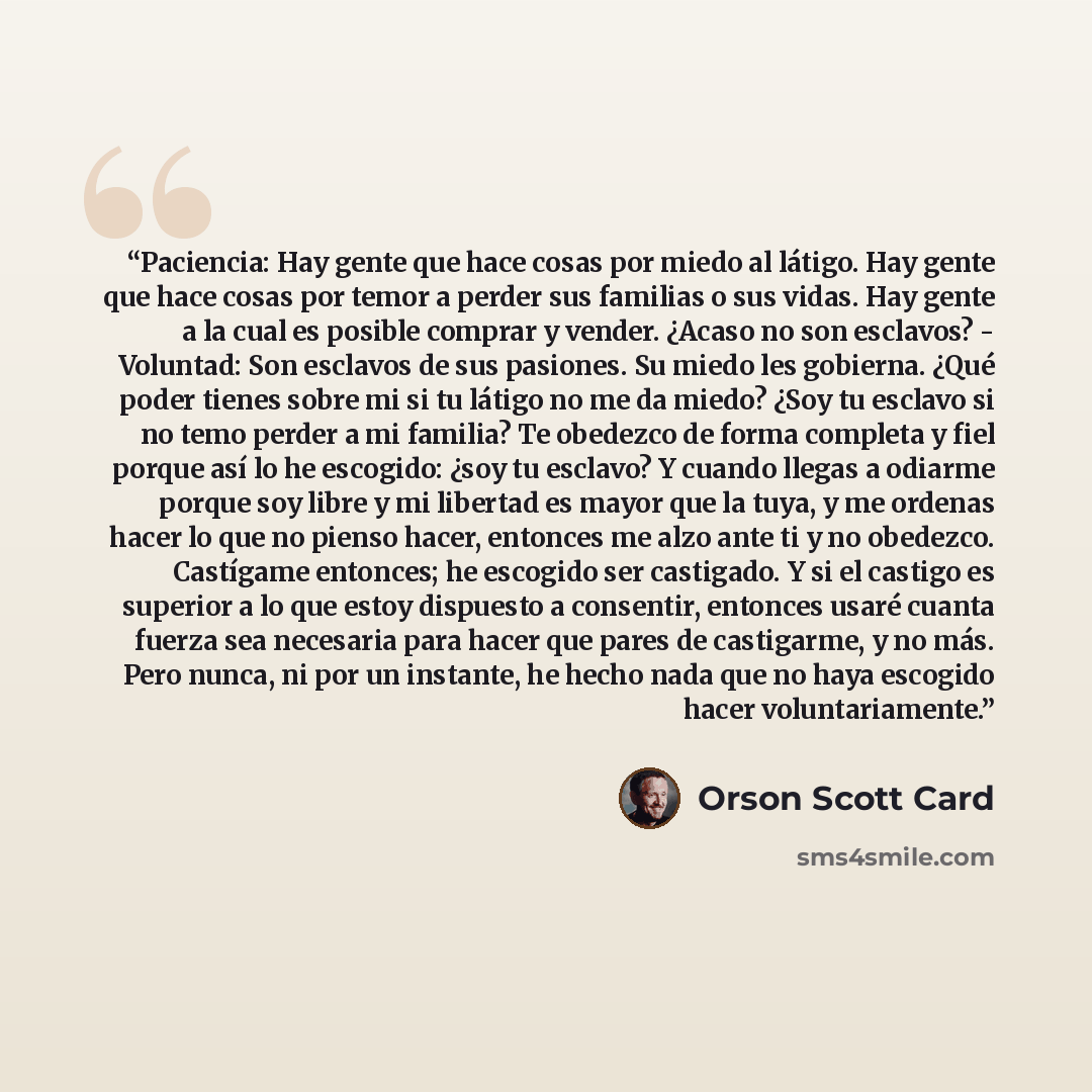 “Paciencia: Hay gente que hace cosas por miedo al látigo. Hay gente que hace cosas por temor a perder sus familias o sus vidas. Hay gente a la cual es posible comprar y vender. ¿Acaso no son esclavos? - Voluntad: Son esclavos de sus pasiones. Su miedo les gobierna. ¿Qué poder tienes sobre mi si tu…” quote by Orson Scott Card