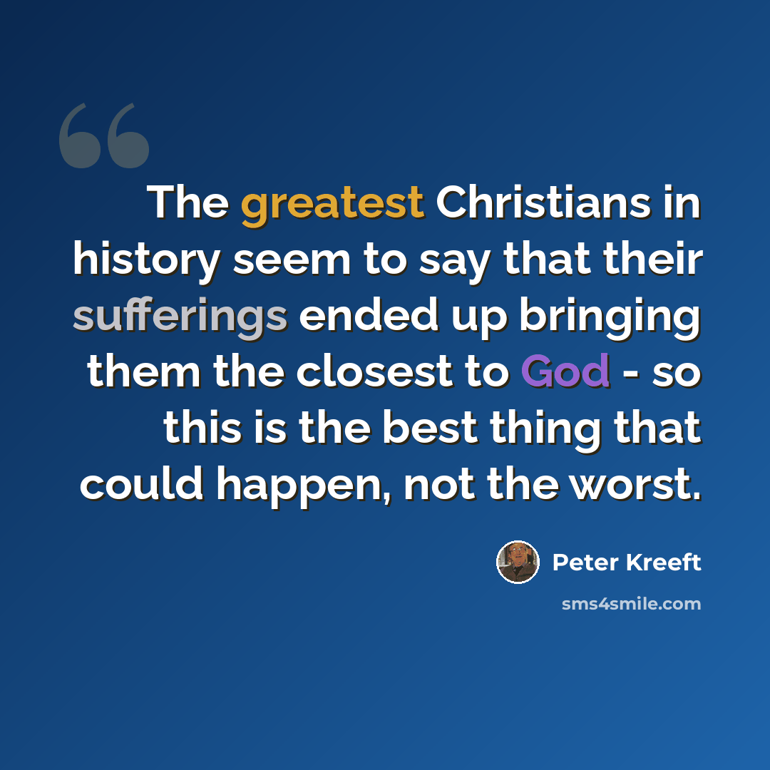 “The greatest Christians in history seem to say that their sufferings ended up bringing them the closest to God - so this is the best thing that could happen, not the worst.” quote by Peter Kreeft