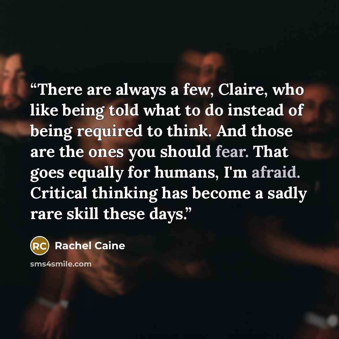 “There are always a few, Claire, who like being told what to do instead of being required to think. And those are the ones you should fear. That goes equally for humans, I'm afraid. Critical thinking has become a sadly rare skill these days.” quote by Rachel Caine