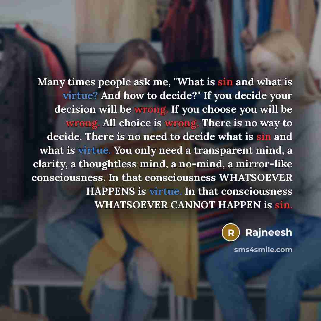 “Many times people ask me, "What is sin and what is virtue? And how to decide?" If you decide your decision will be wrong. If you choose you will be wrong. All choice is wrong. There is no way to decide. There is no need to decide what is sin and what is virtue. You only need a transparent mind, a…” quote by Rajneesh