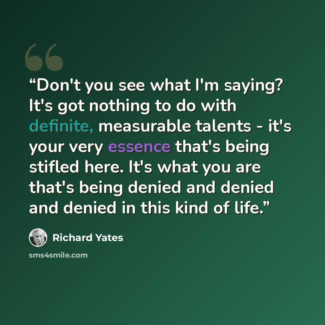 “Don't you see what I'm saying? It's got nothing to do with definite, measurable talents - it's your very essence that's being stifled here. It's what you are that's being denied and denied and denied in this kind of life.” quote by Richard Yates