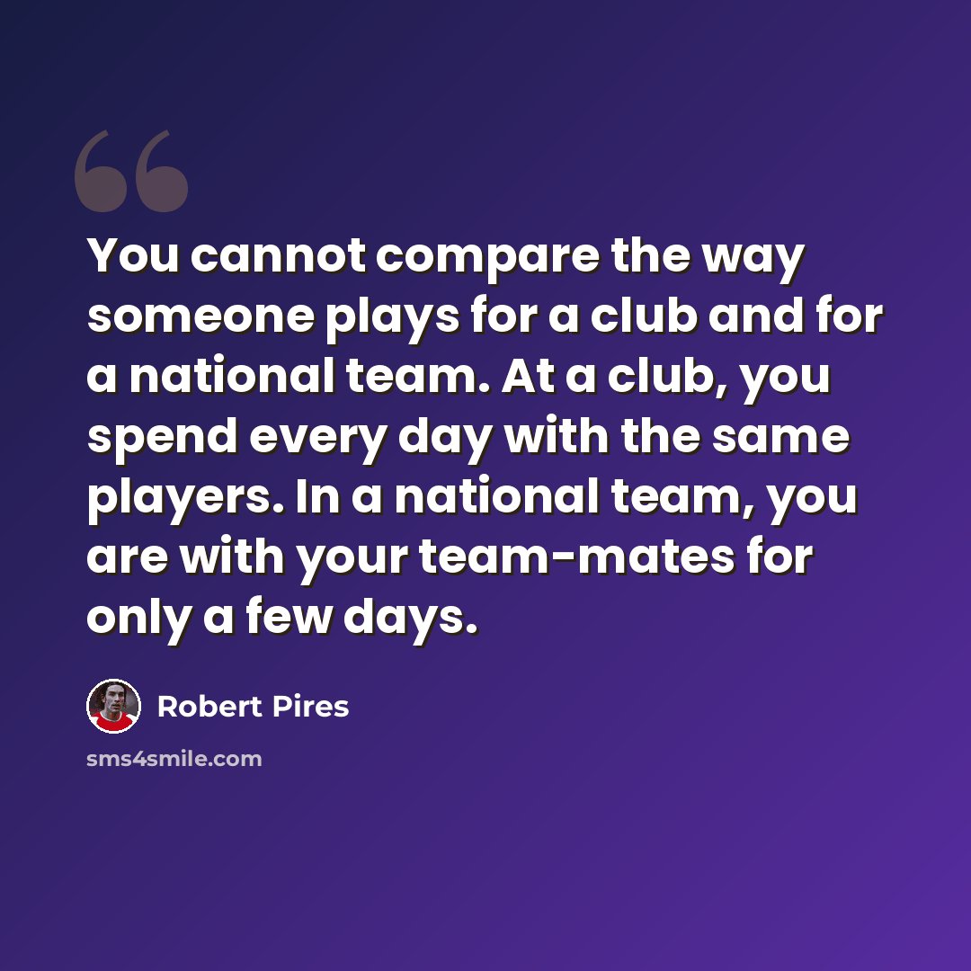 “You cannot compare the way someone plays for a club and for a national team. At a club, you spend every day with the same players. In a national team, you are with your team-mates for only a few days.” quote by Robert Pires
