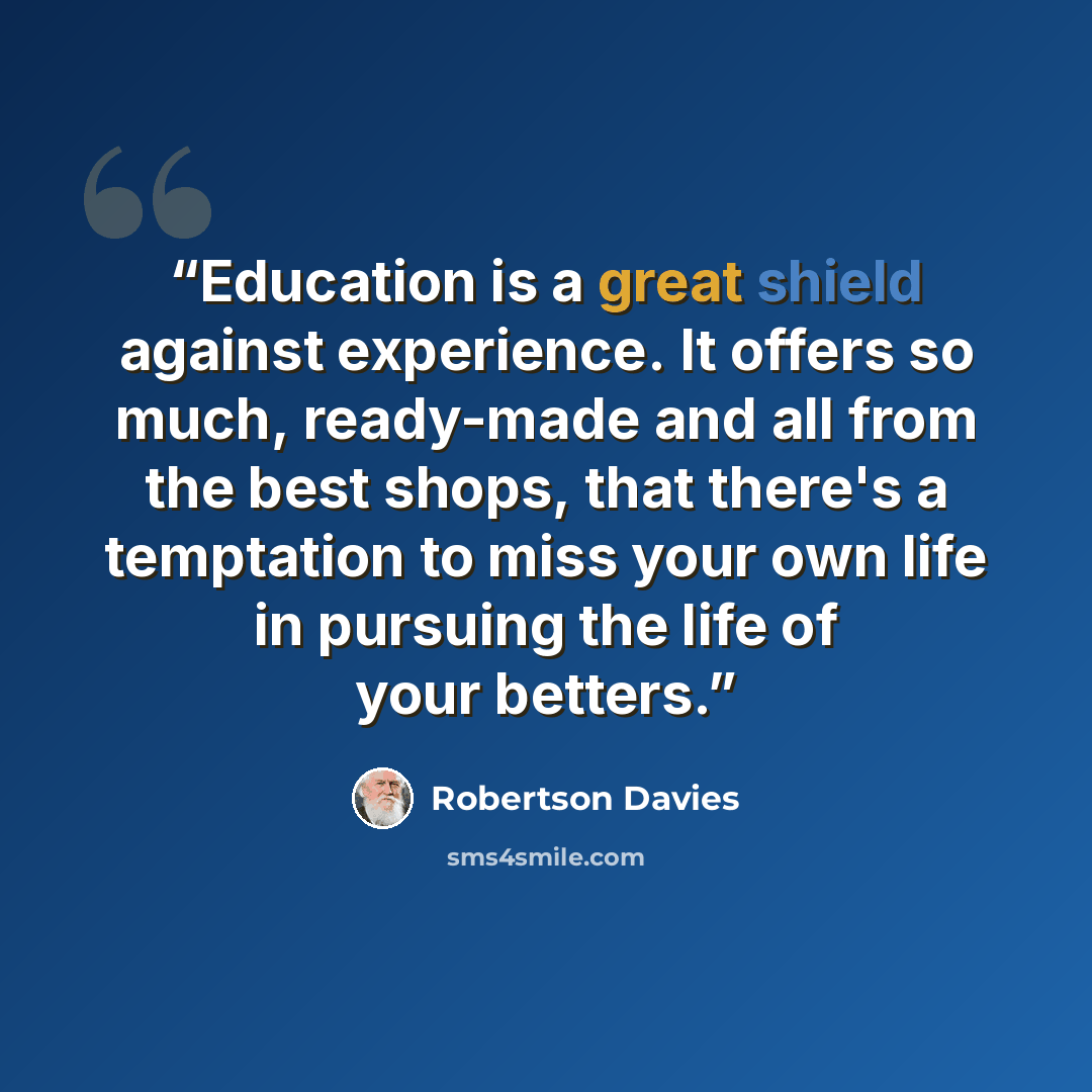 “Education is a great shield against experience. It offers so much, ready-made and all from the best shops, that there's a temptation to miss your own life in pursuing the life of your betters.” quote by Robertson Davies